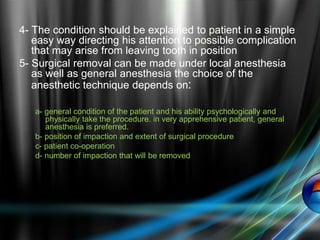 4- The condition should be explained to patient in a simple
easy way directing his attention to possible complication
that may arise from leaving tooth in position
5- Surgical removal can be made under local anesthesia
as well as general anesthesia the choice of the
anesthetic technique depends on:
a- general condition of the patient and his ability psychologically and
physically take the procedure. in very apprehensive patient, general
anesthesia is preferred.
b- position of impaction and extent of surgical procedure
c- patient co-operation
d- number of impaction that will be removed
 