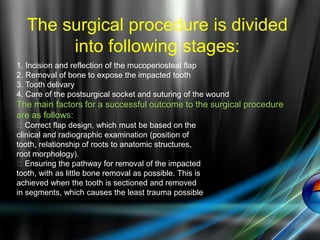The surgical procedure is divided
into following stages:
1. Incision and reflection of the mucoperiosteal flap
2. Removal of bone to expose the impacted tooth
3. Tooth delivary
4. Care of the postsurgical socket and suturing of the wound
The main factors for a successful outcome to the surgical procedure
are as follows:
􀁏 Correct flap design, which must be based on the
clinical and radiographic examination (position of
tooth, relationship of roots to anatomic structures,
root morphology).
􀁏 Ensuring the pathway for removal of the impacted
tooth, with as little bone removal as possible. This is
achieved when the tooth is sectioned and removed
in segments, which causes the least trauma possible
 