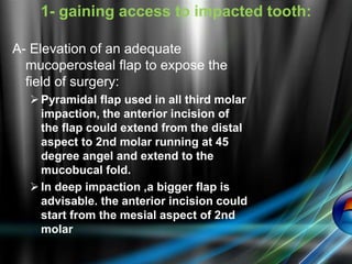 A- Elevation of an adequate
mucoperosteal flap to expose the
field of surgery:
Pyramidal flap used in all third molar
impaction, the anterior incision of
the flap could extend from the distal
aspect to 2nd molar running at 45
degree angel and extend to the
mucobucal fold.
In deep impaction ,a bigger flap is
advisable. the anterior incision could
start from the mesial aspect of 2nd
molar
1- gaining access to impacted tooth:
 