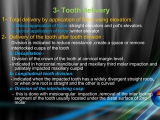 3- Tooth delivery
1- Total delivery by application of force using elevators:
a- Mesial application of force :straight elevators and pot's elevators.
b- Buccal application of force :winter elevator
2- Delivery of the tooth after tooth division :
Division is indicated to reduce resistance ,create a space or remove
interlocked cusps of the tooth
a- Decapitation:-
Division of the crown of the tooth at cervical margin level .
- indicated in horizontal mandibular and maxillary third molar impaction and
pallataly impacted maxillary cuspid
b- Longitudinal tooth division:
- indicated when the impacted tooth has a widely divergent straight roots,
or when one root is straight and the other is curved
c- Division of the interlocking cusp:
- this is done with mesioangular impaction ,removal of the inter locking
segment of the tooth usually located under the distal surface of 2nd
molar
 