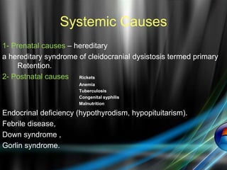 Systemic Causes
1- Prenatal causes – hereditary
a hereditary syndrome of cleidocranial dysistosis termed primary
Retention.
2- Postnatal causes Rickets
Anemia
Tuberculosis
Congenital syphilis
Malnutrition
Endocrinal deficiency (hypothyrodism, hypopituitarism).
Febrile disease,
Down syndrome ,
Gorlin syndrome.
 