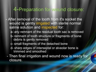 4-Preparation for wound closure:
- After removal of the tooth from it's socket the
wound is gently irrigated with sterile normal
saline solution and inspected for:
a- any remnant of the residual tooth sac is removed
b- remnant of tooth structure or fragments of bone
debris is gently removed
c- small fragments of the detached bone
d- sharp edges of interseptal or alveolar bone is
trimmed and smoothed
- Then final irrigation and wound now is ready for
closure.
 