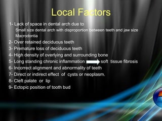 Local Factors
1- Lack of space in dental arch due to
Small size dental arch with disproportion between teeth and jaw size
Macrodontia
2- Over retained deciduous teeth
3- Premature loss of deciduous teeth
4- High density of overlying and surrounding bone
5- Long standing chronic inflammation soft tissue fibrosis
6- Incorrect alignment and abnormality of teeth
7- Direct or indirect effect of cysts or neoplasm.
8- Cleft palate or lip
9- Ectopic position of tooth bud
 