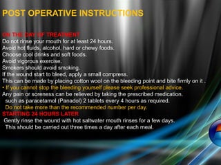 POST OPERATIVE INSTRUCTIONS
ON THE DAY OF TREATMENT
Do not rinse your mouth for at least 24 hours.
Avoid hot fluids, alcohol, hard or chewy foods.
Choose cool drinks and soft foods.
Avoid vigorous exercise.
Smokers should avoid smoking.
If the wound start to bleed, apply a small compress.
This can be made by placing cotton wool on the bleeding point and bite firmly on it .
• If you cannot stop the bleeding yourself please seek professional advice.
Any pain or soreness can be relieved by taking the prescribed medication.
such as paracetamol (Panadol) 2 tablets every 4 hours as required.
Do not take more than the recommended number per day.
STARTING 24 HOURS LATER
Gently rinse the wound with hot saltwater mouth rinses for a few days.
This should be carried out three times a day after each meal.
 