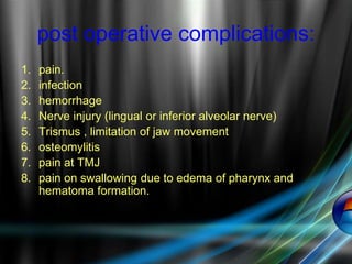 post operative complications:
1. pain.
2. infection
3. hemorrhage
4. Nerve injury (lingual or inferior alveolar nerve)
5. Trismus , limitation of jaw movement
6. osteomylitis
7. pain at TMJ
8. pain on swallowing due to edema of pharynx and
hematoma formation.
 