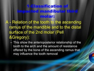A - Relation of the tooth to the ascending
ramus of the mandible and to the distal
surface of the 2nd molar (Pell
&Gregory):
– This show the anterioposterior relationship of the
tooth to the arch and the amount of resistance
offered by the bone of the ascending ramus that
may influence the tooth removal
1-Classification of
impacted mandibular third
molar:
 