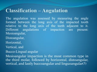 The angulation was assessed by measuring the angle
formed between the long axis of the impacted tooth
relative to the long axis of the teeth adjacent to it.
Different angulations of impaction are present:
Mesioangular,
Distoangular,
Horizontal,
Vertical, and
Bucco-Lingual angular
Mesioangular impaction is the most common type in
the third molar, followed by horizontal, distoangular,
vertical, and lastly buccoangular and linguoangular(5)
 