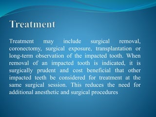Treatment may include surgical removal,
coronectomy, surgical exposure, transplantation or
long-term observation of the impacted tooth. When
removal of an impacted tooth is indicated, it is
surgically prudent and cost beneficial that other
impacted teeth be considered for treatment at the
same surgical session. This reduces the need for
additional anesthetic and surgical procedures
 
