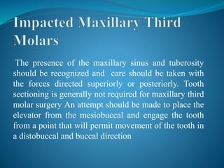 The presence of the maxillary sinus and tuberosity
should be recognized and care should be taken with
the forces directed superiorly or posteriorly. Tooth
sectioning is generally not required for maxillary third
molar surgery An attempt should be made to place the
elevator from the mesiobuccal and engage the tooth
from a point that will permit movement of the tooth in
a distobuccal and buccal direction
 