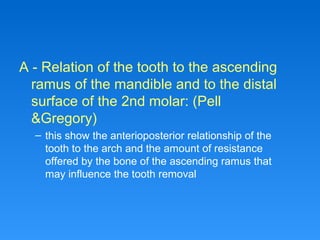 A - Relation of the tooth to the ascending
ramus of the mandible and to the distal
surface of the 2nd molar: (Pell
&Gregory)
– this show the anterioposterior relationship of the
tooth to the arch and the amount of resistance
offered by the bone of the ascending ramus that
may influence the tooth removal
 
