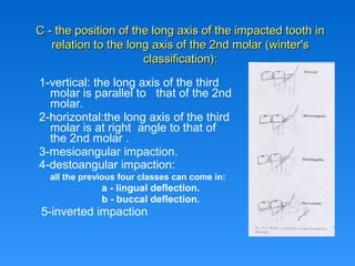 1-vertical: the long axis of the third
molar is parallel to that of the 2nd
molar.
2-horizontal:the long axis of the third
molar is at right angle to that of
the 2nd molar .
3-mesioangular impaction.
4-destoangular impaction:
all the previous four classes can come in:
a - lingual deflection.
b - buccal deflection.
5-inverted impaction
C - the position of the long axis of the impacted tooth inC - the position of the long axis of the impacted tooth in
relation to the long axis of the 2nd molar (winter'srelation to the long axis of the 2nd molar (winter's
classification):classification):
 