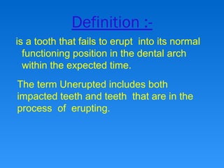 Definition :-
is a tooth that fails to erupt into its normal
functioning position in the dental arch
within the expected time.
The term Unerupted includes both
impacted teeth and teeth that are in the
process of erupting.
 