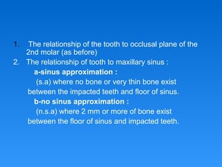 1. The relationship of the tooth to occlusal plane of the
2nd molar (as before)
2. The relationship of tooth to maxillary sinus :
a-sinus approximation :
(s.a) where no bone or very thin bone exist
between the impacted teeth and floor of sinus.
b-no sinus approximation :
(n.s.a) where 2 mm or more of bone exist
between the floor of sinus and impacted teeth.
 