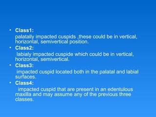 • Class1:
palatally impacted cuspids ,these could be in vertical,
horizontal, semivertical position.
• Class2:
labialy impacted cuspide which could be in vertical,
horizontal, semivertical.
• Class3:
impacted cuspid located both in the palatal and labial
surfaces.
• Class4:
impacted cuspid that are present in an edentulous
maxilla and may assume any of the previous three
classes.
 