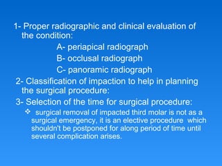 1- Proper radiographic and clinical evaluation of
the condition:
A- periapical radiograph
B- occlusal radiograph
C- panoramic radiograph
2- Classification of impaction to help in planning
the surgical procedure:
3- Selection of the time for surgical procedure:
 surgical removal of impacted third molar is not as a
surgical emergency, it is an elective procedure which
shouldn't be postponed for along period of time until
several complication arises.
 