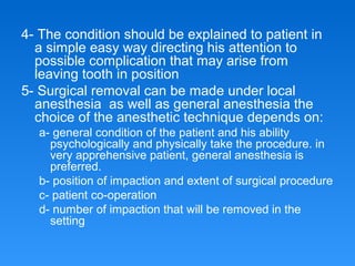 4- The condition should be explained to patient in
a simple easy way directing his attention to
possible complication that may arise from
leaving tooth in position
5- Surgical removal can be made under local
anesthesia as well as general anesthesia the
choice of the anesthetic technique depends on:
a- general condition of the patient and his ability
psychologically and physically take the procedure. in
very apprehensive patient, general anesthesia is
preferred.
b- position of impaction and extent of surgical procedure
c- patient co-operation
d- number of impaction that will be removed in the
setting
 