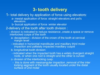3- tooth delivery
1- total delivery by application of force using elevators:
a- mesial application of force :straight elevators and pot's
elevators.
b- buccal application of force :winter elevator
2-delivery of the tooth after tooth division :
- division is indicated to reduce resistance ,create a space or remove
interlocked cusps of the tooth
a- decapitation:- division of the crown of the tooth at cervical
margin level .
- indicated in horizontal mandibular and maxillary third molar
impaction and pallataly impacted maxillary cuspid
b- longitudinal tooth division:
- indicated when the impacted tooth has a widely divergent straight
roots, or when one root is straight and the other is curved
c- division of the interlocking cusp:
- this is done with mesioangular impaction ,removal of the inter
locking segment of the tooth usually located under the distal
surface of 2nd molar
 