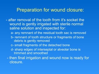 Preparation for wound closure:
- after removal of the tooth from it's socket the
wound is gently irrigated with sterile normal
saline solution and inspected for:
a- any remnant of the residual tooth sac is removed
b- remnant of tooth structure or fragments of bone
debris is gently removed
c- small fragments of the detached bone
d- sharp edges of interseptal or alveolar bone is
trimmed and smoothed
- then final irrigation and wound now is ready for
closure.
 