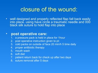 closure of the wound:
• well designed and properly reflected flap fall back easily
into place. using have circle a traumatic needle and 000
black silk suture to hold flap into place
• post operative care:
1. a pressure pack is held in place for 1hour
2. post operative instruction given to pt:
3. cold packs on outside of face 20 min/h 5 time daily
4. proper antibiotic therapy
5. mouth wash
6. soft diet
7. patient return back for check up after two days
8. suture removal after 5 days
 