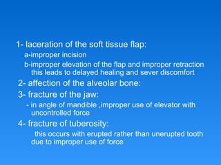 1- laceration of the soft tissue flap:
a-improper incision
b-improper elevation of the flap and improper retraction
this leads to delayed healing and sever discomfort
2- affection of the alveolar bone:
3- fracture of the jaw:
- in angle of mandible ,improper use of elevator with
uncontrolled force
4- fracture of tuberosity:
this occurs with erupted rather than unerupted tooth
due to improper use of force
 
