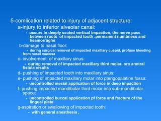 5-comlication related to injury of adjacent structure:
a-injury to inferior alveolar canal:
- occurs in deeply seated vertical impaction, the nerve pass
between roots of impacted tooth .permanent numbness and
heamorraghe
b-damage to nasal floor:
- during surgical removal of impacted maxillary cuspid, profuse bleeding
from nasal mucosa
c- involvement of maxillary sinus:
- during removal of impacted maxillary third molar. oro anntral
fistula results
d- pushing of impacted tooth into maxillary sinus:
e- pushing of impacted maxillary molar into pterigopalatine fossa:
- uncontrolled mesial application of force in deep impaction
f- pushing impacted mandibular third molar into sub-mandibular
space:
- uncontrolled buccal application pf force and fracture of the
lingual plate
g-aspiration or swallowing of impacted tooth:
- with general anesthesia ,
 