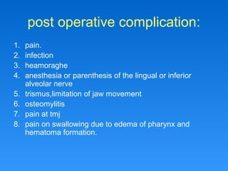 post operative complication:
1. pain.
2. infection
3. heamoraghe
4. anesthesia or parenthesis of the lingual or inferior
alveolar nerve
5. trismus,limitation of jaw movement
6. osteomylitis
7. pain at tmj
8. pain on swallowing due to edema of pharynx and
hematoma formation.
 