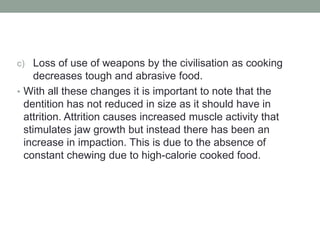 c) Loss of use of weapons by the civilisation as cooking
decreases tough and abrasive food.
• With all these changes it is important to note that the
dentition has not reduced in size as it should have in
attrition. Attrition causes increased muscle activity that
stimulates jaw growth but instead there has been an
increase in impaction. This is due to the absence of
constant chewing due to high-calorie cooked food.
 