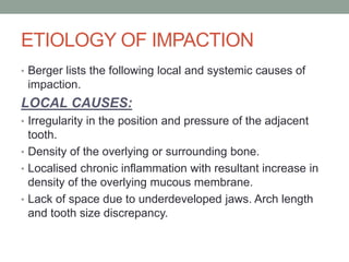 ETIOLOGY OF IMPACTION
• Berger lists the following local and systemic causes of
impaction.
LOCAL CAUSES:
• Irregularity in the position and pressure of the adjacent
tooth.
• Density of the overlying or surrounding bone.
• Localised chronic inflammation with resultant increase in
density of the overlying mucous membrane.
• Lack of space due to underdeveloped jaws. Arch length
and tooth size discrepancy.
 