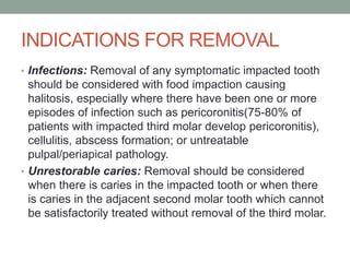 INDICATIONS FOR REMOVAL
• Infections: Removal of any symptomatic impacted tooth
should be considered with food impaction causing
halitosis, especially where there have been one or more
episodes of infection such as pericoronitis(75-80% of
patients with impacted third molar develop pericoronitis),
cellulitis, abscess formation; or untreatable
pulpal/periapical pathology.
• Unrestorable caries: Removal should be considered
when there is caries in the impacted tooth or when there
is caries in the adjacent second molar tooth which cannot
be satisfactorily treated without removal of the third molar.
 