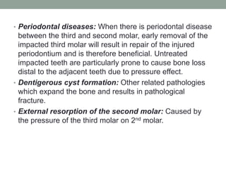 • Periodontal diseases: When there is periodontal disease
between the third and second molar, early removal of the
impacted third molar will result in repair of the injured
periodontium and is therefore beneficial. Untreated
impacted teeth are particularly prone to cause bone loss
distal to the adjacent teeth due to pressure effect.
• Dentigerous cyst formation: Other related pathologies
which expand the bone and results in pathological
fracture.
• External resorption of the second molar: Caused by
the pressure of the third molar on 2nd molar.
 