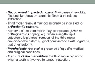 • Buccoverted impacted molars: May cause cheek bite,
frictional keratosis or traumatic fibroma mandating
extraction.
• Third molar removal may occasionally be indicated for
orthodontic reasons.
• Removal of the third molar may be indicated prior to
orthognathic surgery, e.g. when a sagittal split
osteotomy is planned, removal of the third molar
diminishes the risk of surgical complications with regard to
that of osteotomy.
• Prophylactic removal in presence of specific medical
and surgical conditions.
• Fracture of the mandible in the third molar region or
when a tooth is involved in tumour resection.
 