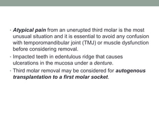 • Atypical pain from an unerupted third molar is the most
unusual situation and it is essential to avoid any confusion
with temporomandibular joint (TMJ) or muscle dysfunction
before considering removal.
• Impacted teeth in edentulous ridge that causes
ulcerations in the mucosa under a denture.
• Third molar removal may be considered for autogenous
transplantation to a first molar socket.
 