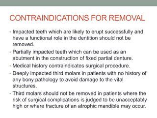 CONTRAINDICATIONS FOR REMOVAL
• Impacted teeth which are likely to erupt successfully and
have a functional role in the dentition should not be
removed.
• Partially impacted teeth which can be used as an
abutment in the construction of fixed partial denture.
• Medical history contraindicates surgical procedure.
• Deeply impacted third molars in patients with no history of
any bony pathology to avoid damage to the vital
structures.
• Third molars should not be removed in patients where the
risk of surgical complications is judged to be unacceptably
high or where fracture of an atrophic mandible may occur.
 