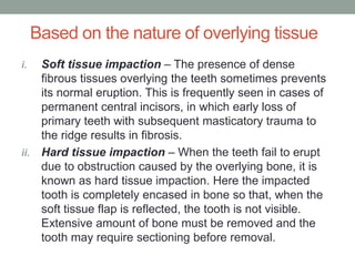 Based on the nature of overlying tissue
i. Soft tissue impaction – The presence of dense
fibrous tissues overlying the teeth sometimes prevents
its normal eruption. This is frequently seen in cases of
permanent central incisors, in which early loss of
primary teeth with subsequent masticatory trauma to
the ridge results in fibrosis.
ii. Hard tissue impaction – When the teeth fail to erupt
due to obstruction caused by the overlying bone, it is
known as hard tissue impaction. Here the impacted
tooth is completely encased in bone so that, when the
soft tissue flap is reflected, the tooth is not visible.
Extensive amount of bone must be removed and the
tooth may require sectioning before removal.
 