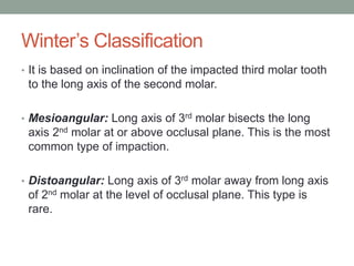 Winter’s Classification
• It is based on inclination of the impacted third molar tooth
to the long axis of the second molar.
• Mesioangular: Long axis of 3rd molar bisects the long
axis 2nd molar at or above occlusal plane. This is the most
common type of impaction.
• Distoangular: Long axis of 3rd molar away from long axis
of 2nd molar at the level of occlusal plane. This type is
rare.
 
