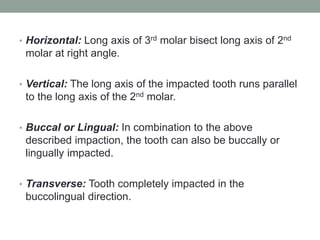 • Horizontal: Long axis of 3rd molar bisect long axis of 2nd
molar at right angle.
• Vertical: The long axis of the impacted tooth runs parallel
to the long axis of the 2nd molar.
• Buccal or Lingual: In combination to the above
described impaction, the tooth can also be buccally or
lingually impacted.
• Transverse: Tooth completely impacted in the
buccolingual direction.
 