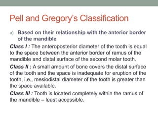 Pell and Gregory’s Classification
a) Based on their relationship with the anterior border
of the mandible
Class I : The anteroposterior diameter of the tooth is equal
to the space between the anterior border of ramus of the
mandible and distal surface of the second molar tooth.
Class II : A small amount of bone covers the distal surface
of the tooth and the space is inadequate for eruption of the
tooth, i.e., mesiodistal diameter of the tooth is greater than
the space available.
Class III : Tooth is located completely within the ramus of
the mandible – least accessible.
 