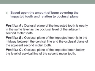 b) Based upon the amount of bone covering the
impacted tooth and relation to occlusal plane
Position A : Occlusal plane of the impacted tooth is nearly
in the same level as the occlusal level of the adjacent
second molar tooth.
Position B : Occlusal plane of the impacted tooth is in the
midway between the cervical line and the occlusal plane of
the adjacent second molar tooth.
Position C : Occlusal plane of the impacted tooth below
the level of cervical line of the second molar tooth.
 