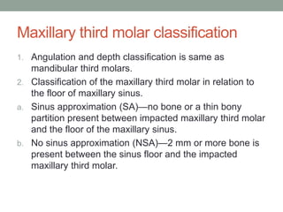 Maxillary third molar classification
1. Angulation and depth classification is same as
mandibular third molars.
2. Classification of the maxillary third molar in relation to
the floor of maxillary sinus.
a. Sinus approximation (SA)—no bone or a thin bony
partition present between impacted maxillary third molar
and the floor of the maxillary sinus.
b. No sinus approximation (NSA)—2 mm or more bone is
present between the sinus floor and the impacted
maxillary third molar.
 
