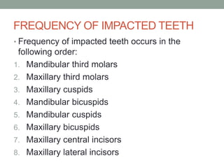 FREQUENCY OF IMPACTED TEETH
• Frequency of impacted teeth occurs in the
following order:
1. Mandibular third molars
2. Maxillary third molars
3. Maxillary cuspids
4. Mandibular bicuspids
5. Mandibular cuspids
6. Maxillary bicuspids
7. Maxillary central incisors
8. Maxillary lateral incisors
 