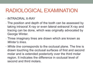 RADIOLOGICAL EXAMINATION
• INTRAORAL X-RAY
- The position and depth of the tooth can be assessed by
taking intraoral X-ray or even lateral extraoral X-ray and
tracing can be done, which was originally advocated by
George Winter.
- Three imaginary lines are drawn which are known as
Winter’s lines.
• White line corresponds to the occlusal plane. The line is
drawn touching the occlusal surfaces of first and second
molar and is extended posteriorly over the third molar
region. It indicates the difference in occlusal level of
second and third molars.
 