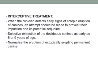 • INTERCEPTIVE TREATMENT:
• When the clinician detects early signs of ectopic eruption
of canines, an attempt should be made to prevent their
impaction and its potential sequelae.
• Selective extraction of the deciduous canines as early as
8 or 9 years of age.
• Normalise the eruption of ectopically erupting permanent
canine.
 