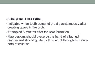 • SURGICAL EXPOSURE:
• Indicated when tooth does not erupt spontaneously after
creating space in the arch.
• Attempted 6 months after the root formation.
• Flap designs should preserve the band of attached
gingiva and should guide tooth to erupt through its natural
path of eruption.
 