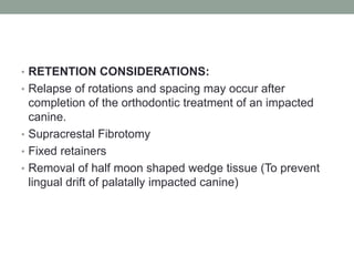 • RETENTION CONSIDERATIONS:
• Relapse of rotations and spacing may occur after
completion of the orthodontic treatment of an impacted
canine.
• Supracrestal Fibrotomy
• Fixed retainers
• Removal of half moon shaped wedge tissue (To prevent
lingual drift of palatally impacted canine)
 