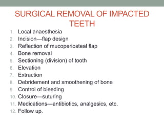 SURGICAL REMOVAL OF IMPACTED
TEETH
1. Local anaesthesia
2. Incision—flap design
3. Reflection of mucoperiosteal flap
4. Bone removal
5. Sectioning (division) of tooth
6. Elevation
7. Extraction
8. Debridement and smoothening of bone
9. Control of bleeding
10. Closure—suturing
11. Medications—antibiotics, analgesics, etc.
12. Follow up.
 