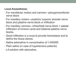 Local Anaesthesia:
• For mandibular molars and canines—pterygomandibular
nerve block
• For maxillary molars—posterior superior alveolar nerve
block and palatine nerve block or infiltration
• For maxillary canines—infraorbital nerve block + palatal
infiltration of incisive canal and bilateral palatine nerve
blocks.
• Good infiltration is a must to provide hemostasis and to
define the tissue planes.
• Saline adrenaline in concentration of 1:400000
• Plain saline (in case of hypertensive patients)
• LA solution with adrenaline.
 