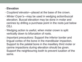 • Elevation
• Coupland elevator—placed at the base of the crown.
• Winter Cryer’s—may be used in wedging action/buccal
elevation. Buccal elevation may be done in molar and
canines by drilling a purchase point in the roots just below
CEJ.
• Wedging action is useful, when molar crown is split
vertically down to bifurcation of roots.
- Important precautions: Support the inferior border and
lingual cortex of the bone in the mandibular impaction.
Support to the palatal bone in the maxillary third molar or
canine impactions during elevation should be given.
Support the neighbouring tooth to prevent luxation of the
same.
 