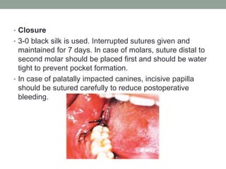 • Closure
• 3-0 black silk is used. Interrupted sutures given and
maintained for 7 days. In case of molars, suture distal to
second molar should be placed first and should be water
tight to prevent pocket formation.
• In case of palatally impacted canines, incisive papilla
should be sutured carefully to reduce postoperative
bleeding.
 
