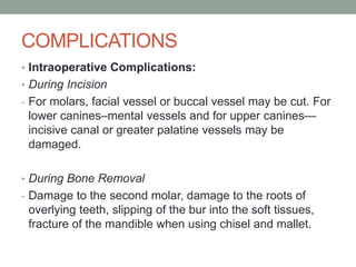 COMPLICATIONS
• Intraoperative Complications:
• During Incision
- For molars, facial vessel or buccal vessel may be cut. For
lower canines–mental vessels and for upper canines—
incisive canal or greater palatine vessels may be
damaged.
• During Bone Removal
- Damage to the second molar, damage to the roots of
overlying teeth, slipping of the bur into the soft tissues,
fracture of the mandible when using chisel and mallet.
 