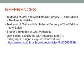 REFERENCES
• Textbook of Oral and Maxillofacial Surgery – Third Edition
– Neelima Anil Malik
• Textbook of Oral and Maxillofacial Surgery – Third Edition
– S M Balaji
• Shafer’s Textbook of Oral Pathology
• Jaw lesions associated with impacted tooth: A
radiographic diagnostic guide retrieved from
https://www.ncbi.nlm.nih.gov/pmc/articles/PMC5035719/
 